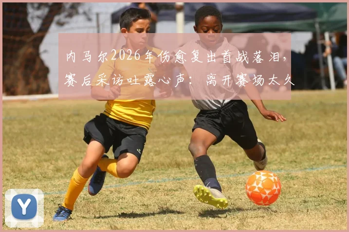 内马尔2026年伤愈复出首战落泪，赛后采访吐露心声：离开赛场太久，百感交集