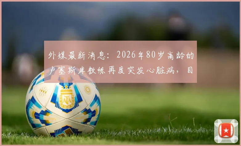 外媒最新消息：2026年80岁高龄的卢塞斯库教练再度突发心脏病，目前经紧急救治已脱离生命危险