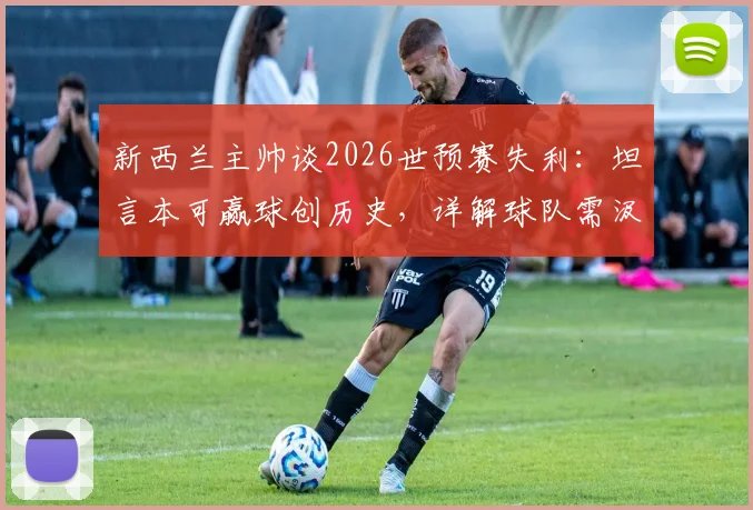 新西兰主帅谈2026世预赛失利：坦言本可赢球创历史，详解球队需汲取的三大教训与未来方向