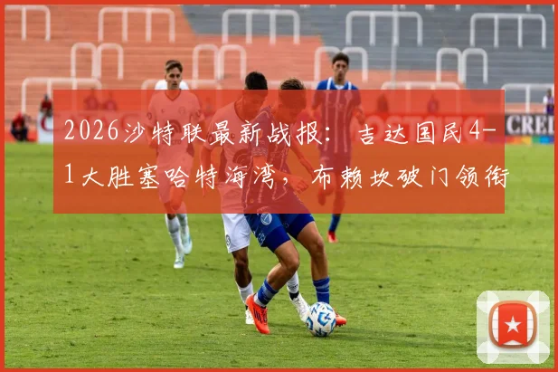 2026沙特联最新战报：吉达国民4-1大胜塞哈特海湾，布赖坎破门领衔射手榜，附完整球员名单与积分榜分析