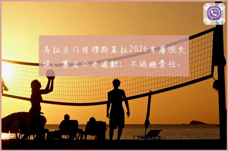 乌拉圭门将穆斯莱拉2026年屡现失误，赛后公开道歉：不逃避责任，辜负队友与国民期望
