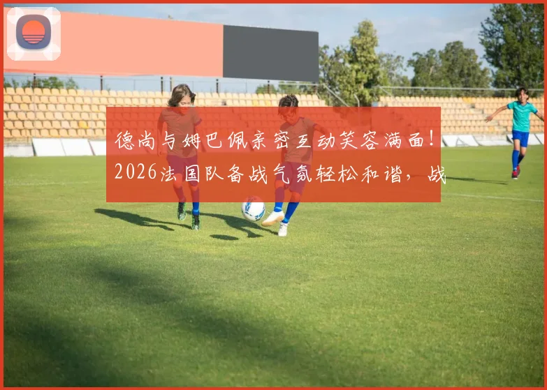 德尚与姆巴佩亲密互动笑容满面！2026法国队备战气氛轻松和谐，战术磨合与队内关系成关键看点