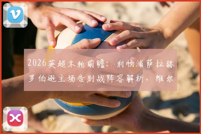 2026英超末轮前瞻：利物浦萨拉赫罗伯逊主场告别战阵容解析，维尔茨为何坐替补席？