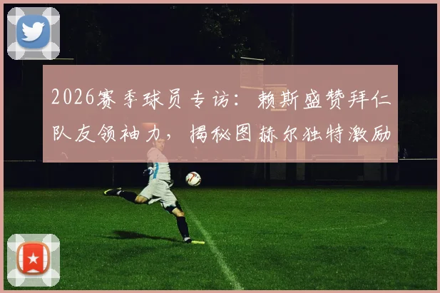 2026赛季球员专访：赖斯盛赞拜仁队友领袖力，揭秘图赫尔独特激励法如何提升球员自信心