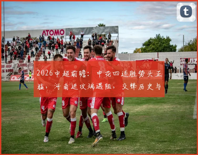 2026中超前瞻：申花四连胜势头正猛，河南进攻端遇阻，交锋历史与胜负关键解读