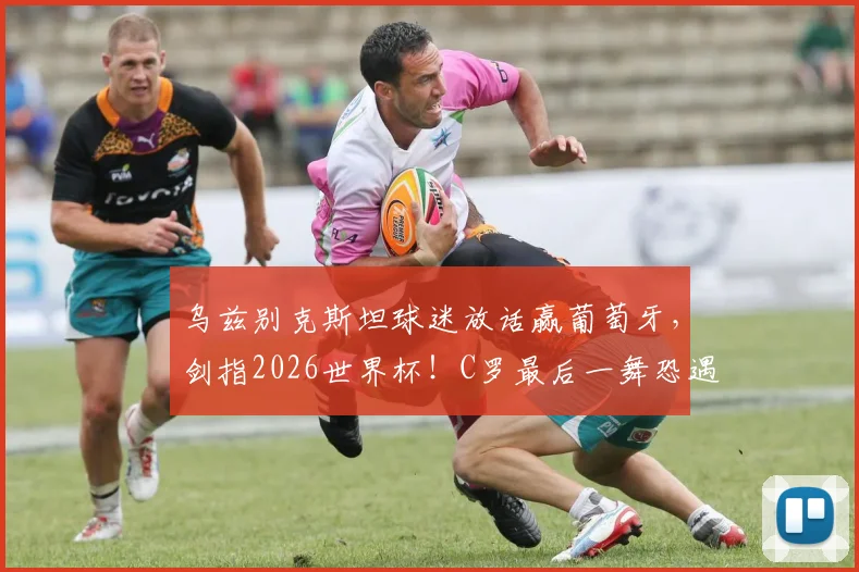 乌兹别克斯坦球迷放话赢葡萄牙，剑指2026世界杯！C罗最后一舞恐遇亚洲黑马挑战
