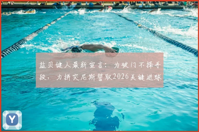 盐贝健人最新宣言:为破门不择手段,力拼突尼斯誓取2026关键进球