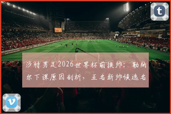 沙特男足2026世界杯前换帅：勒纳尔下课原因剖析，五名新帅候选名单曝光，谁将接手？