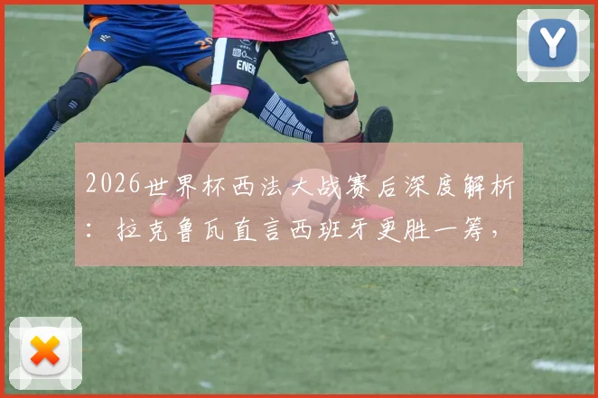 2026世界杯西法大战赛后深度解析：拉克鲁瓦直言西班牙更胜一筹，法国队战术与个人表现全面复盘