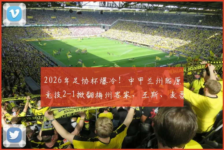 2026年足协杯爆冷！中甲兰州陇原竞技2-1掀翻梅州客家，王斯、麦吾兰立奇功