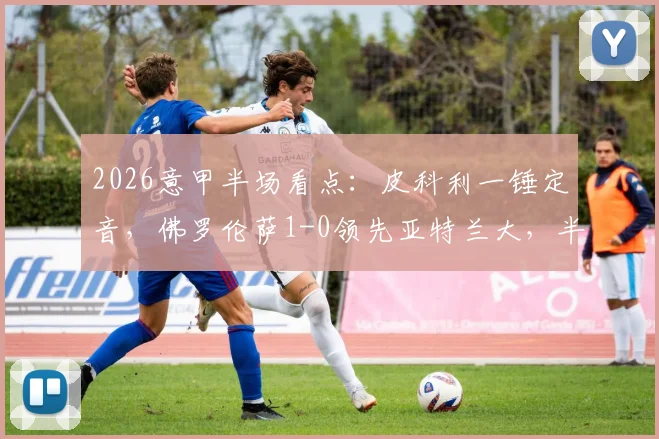 2026意甲半场看点:皮科利一锤定音,佛罗伦萨1-0领先亚特兰大,半场战报及视频回放解析