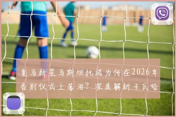 皇马新星马斯坦托诺为何在2026年告别仪式上落泪？深度解析卡瓦哈尔、阿拉巴离队对更衣室的影响