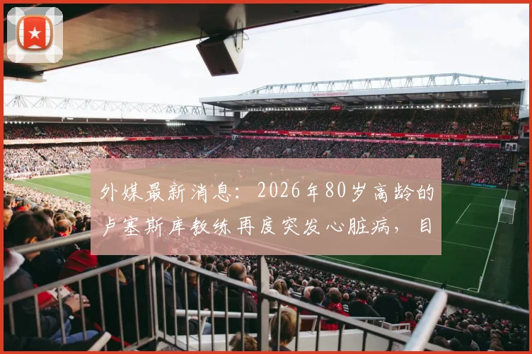 外媒最新消息：2026年80岁高龄的卢塞斯库教练再度突发心脏病，目前经紧急救治已脱离生命危险