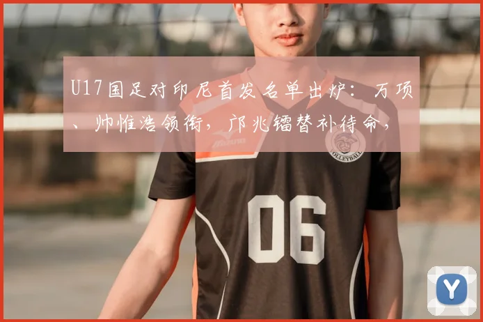U17国足对印尼首发名单出炉：万项、帅惟浩领衔，邝兆镭替补待命，附战术解析