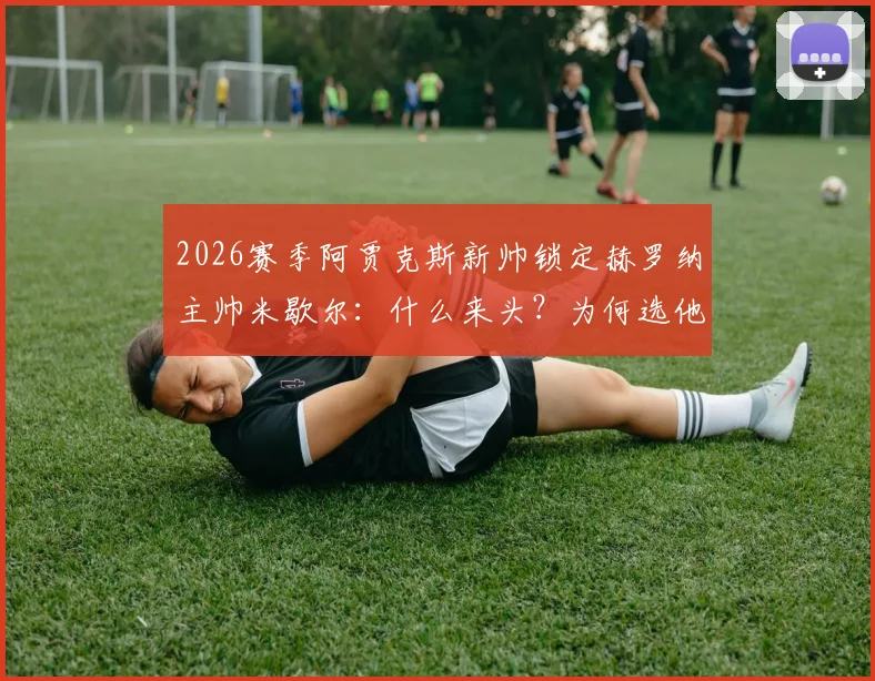 2026赛季阿贾克斯新帅锁定赫罗纳主帅米歇尔：什么来头？为何选他？最新进展一览