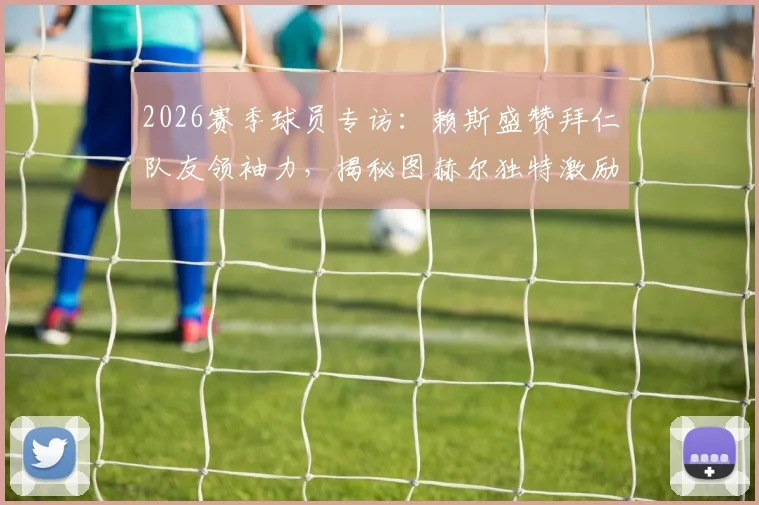 2026赛季球员专访：赖斯盛赞拜仁队友领袖力，揭秘图赫尔独特激励法如何提升球员自信心