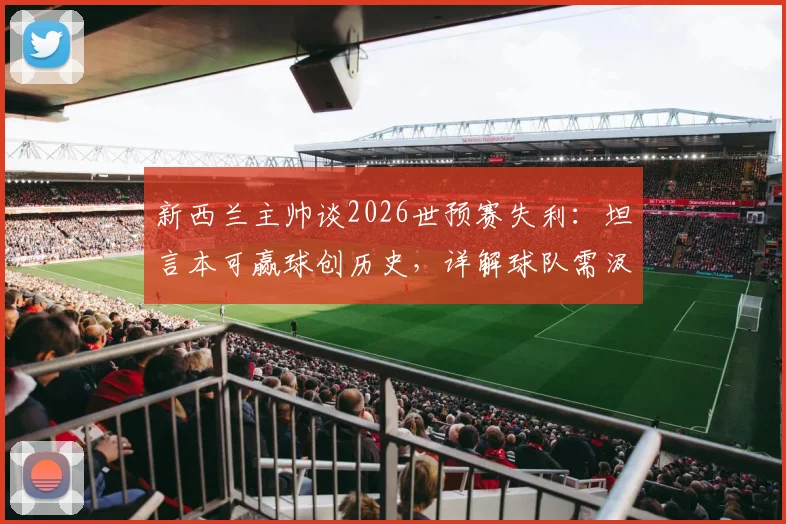 新西兰主帅谈2026世预赛失利：坦言本可赢球创历史，详解球队需汲取的三大教训与未来方向
