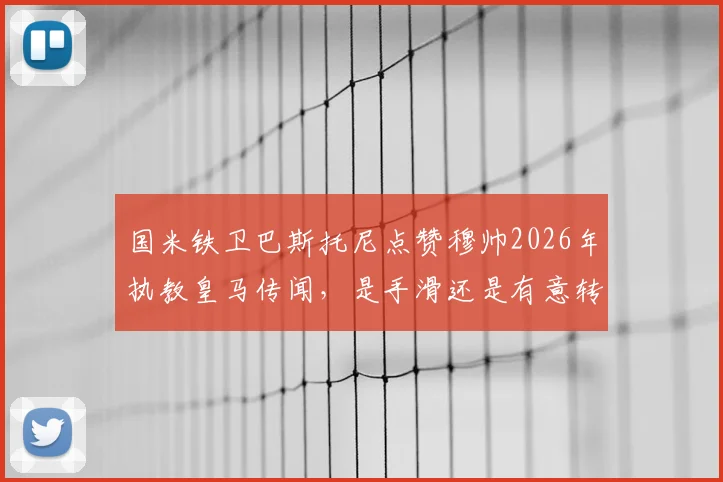 国米铁卫巴斯托尼点赞穆帅2026年执教皇马传闻，是手滑还是有意转会？深度剖析球员未来动向