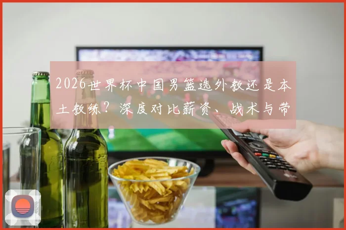 2026世界杯中国男篮选外教还是本土教练？深度对比薪资、战术与带队前景，谁是真命主帅？
