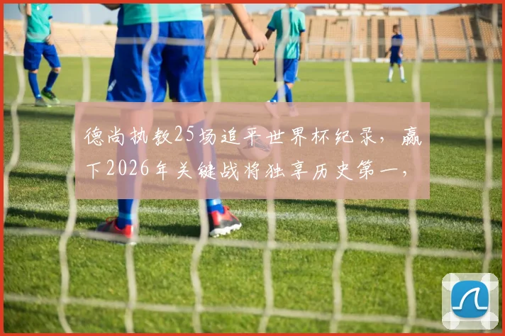 德尚执教25场追平世界杯纪录，赢下2026年关键战将独享历史第一，详解其胜场数据与战术演变