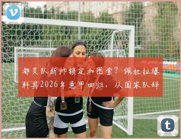 都灵队新帅锁定加图索？佩杜拉爆料其2026年意甲回归，从国家队辞职原因与执教前景深度分析