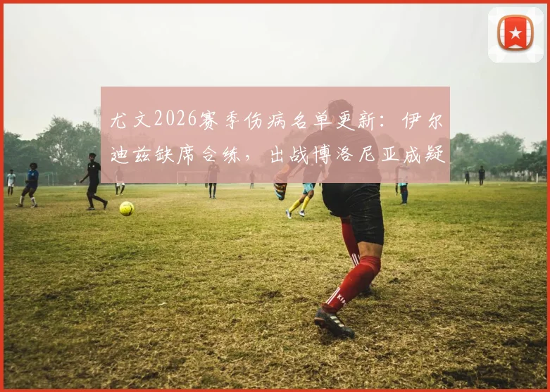 尤文2026赛季伤病名单更新：伊尔迪兹缺席合练，出战博洛尼亚成疑，附阵容影响分析及大名单预测