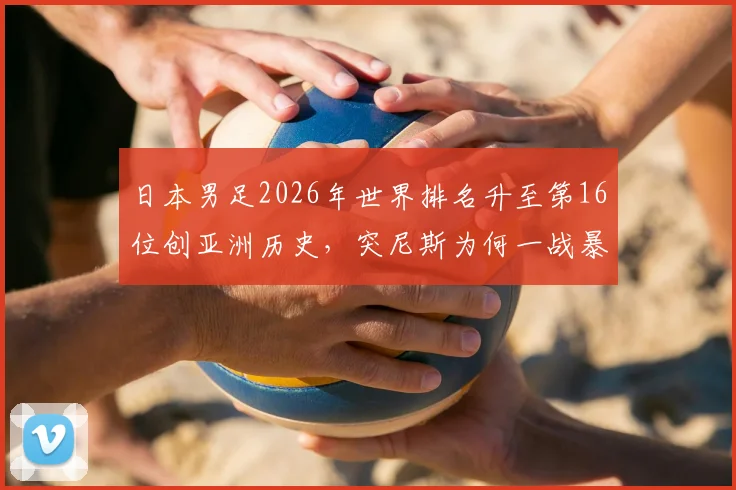 日本男足2026年世界排名升至第16位创亚洲历史，突尼斯为何一战暴跌13名？深度对比国足差距