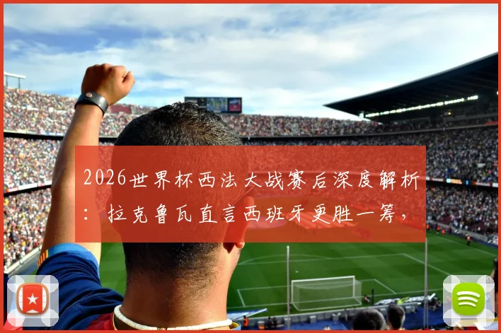 2026世界杯西法大战赛后深度解析：拉克鲁瓦直言西班牙更胜一筹，法国队战术与个人表现全面复盘