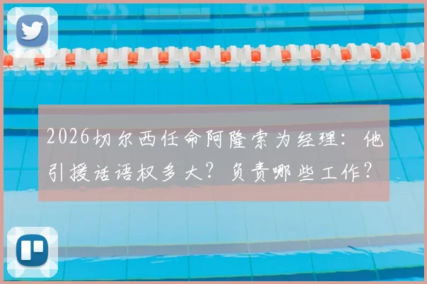 2026切尔西任命阿隆索为经理：他引援话语权多大？负责哪些工作？职责范围解析