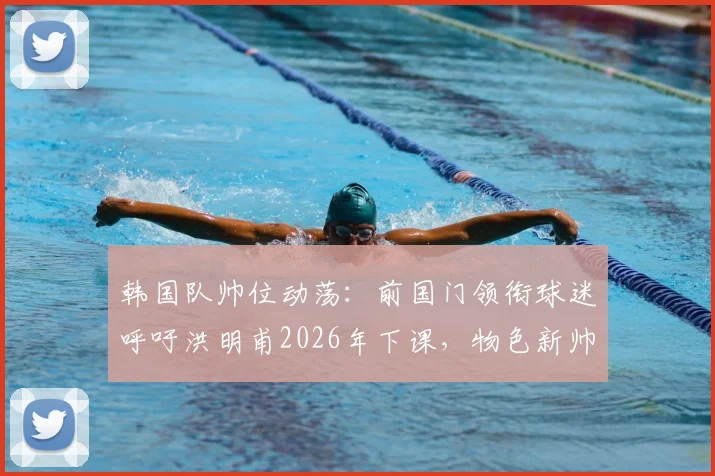 韩国队帅位动荡：前国门领衔球迷呼吁洪明甫2026年下课，物色新帅为何刻不容缓？