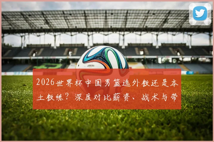 2026世界杯中国男篮选外教还是本土教练？深度对比薪资、战术与带队前景，谁是真命主帅？