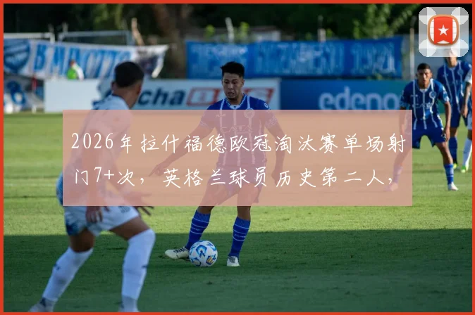 2026年拉什福德欧冠淘汰赛单场射门7+次，英格兰球员历史第二人，详细数据解读与排名分析