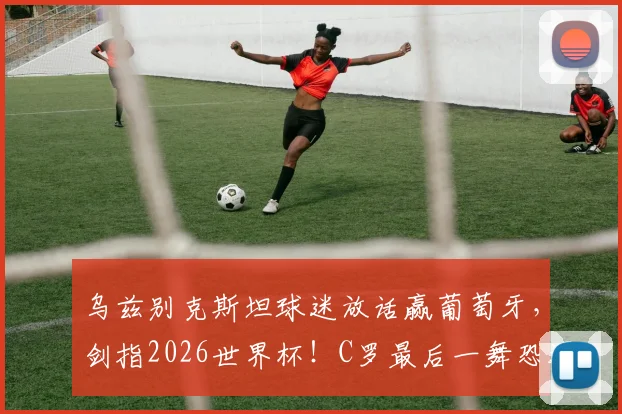 乌兹别克斯坦球迷放话赢葡萄牙，剑指2026世界杯！C罗最后一舞恐遇亚洲黑马挑战