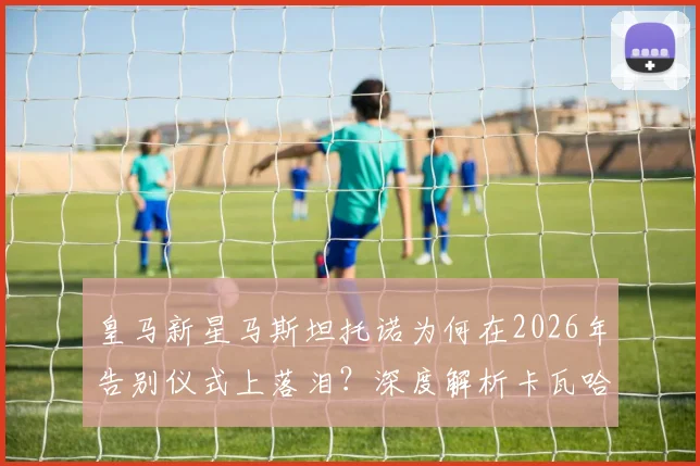 皇马新星马斯坦托诺为何在2026年告别仪式上落泪？深度解析卡瓦哈尔、阿拉巴离队对更衣室的影响