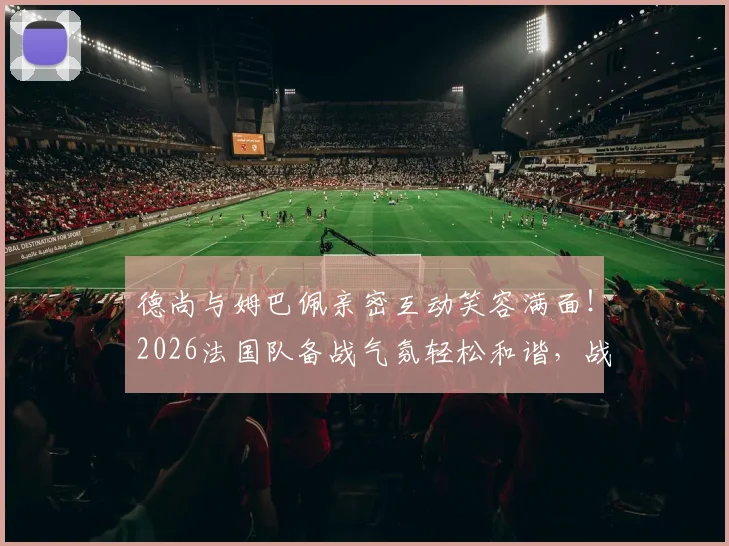 德尚与姆巴佩亲密互动笑容满面！2026法国队备战气氛轻松和谐，战术磨合与队内关系成关键看点