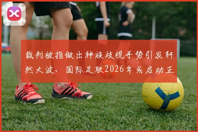 裁判被指做出种族歧视手势引发轩然大波，国际足联2026年或启动正式调查程序