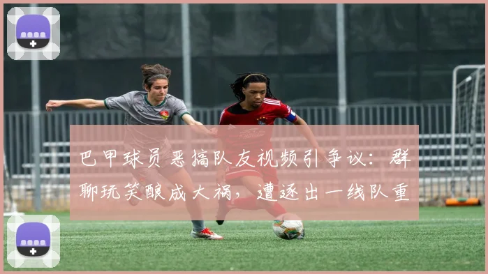 巴甲球员恶搞队友视频引争议：群聊玩笑酿成大祸，遭逐出一线队重罚警示