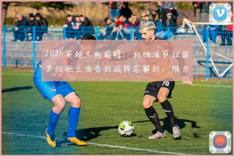 2026英超末轮前瞻：利物浦萨拉赫罗伯逊主场告别战阵容解析，维尔茨为何坐替补席？