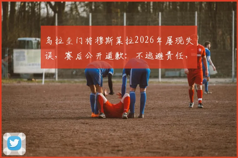 乌拉圭门将穆斯莱拉2026年屡现失误，赛后公开道歉：不逃避责任，辜负队友与国民期望
