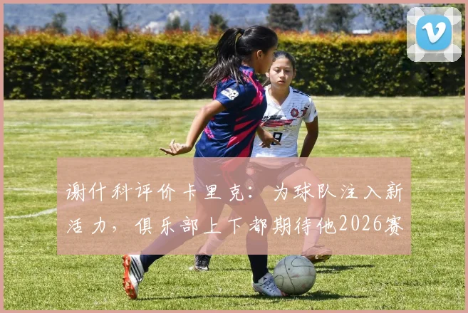 谢什科评价卡里克：为球队注入新活力，俱乐部上下都期待他2026赛季后留任