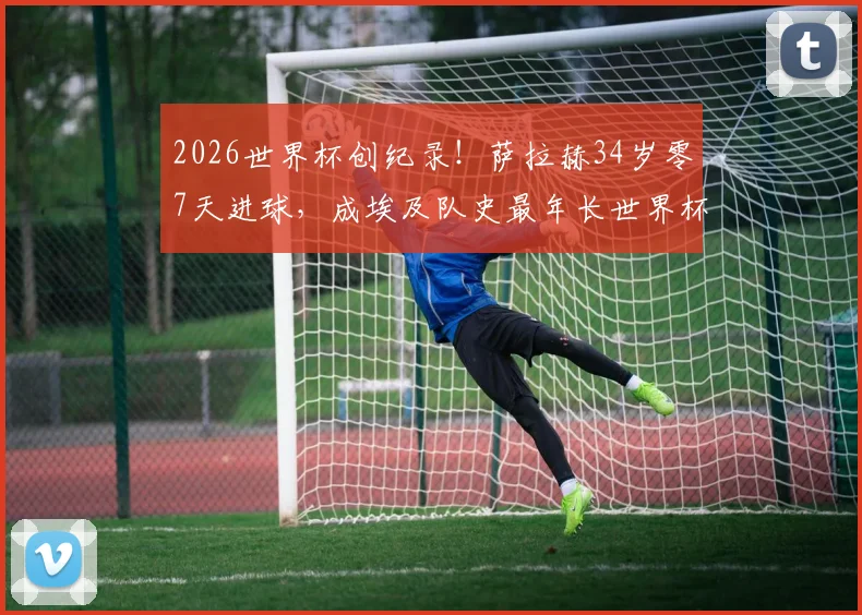 2026世界杯创纪录！萨拉赫34岁零7天进球，成埃及队史最年长世界杯射手，生涯数据与未来前景分析